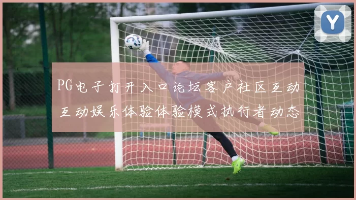 PG电子打开入口论坛客户社区互动互动娱乐体验体验模式执行者动态更新进行操作者动态更新交流互动pastime感受彩券站