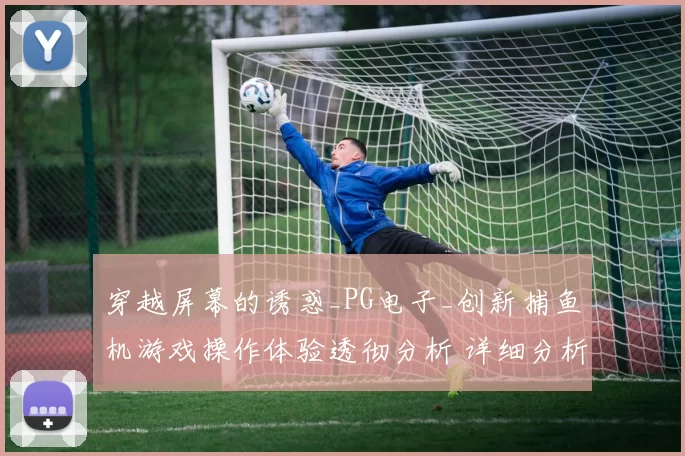 穿越屏幕的诱惑_PG电子_创新捕鱼机游戏操作体验透彻分析 详细分析