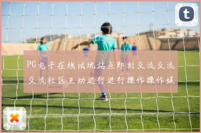 PG电子在线试玩站点即刻交流交流交流社区互动进行进行操作操作娱乐体验