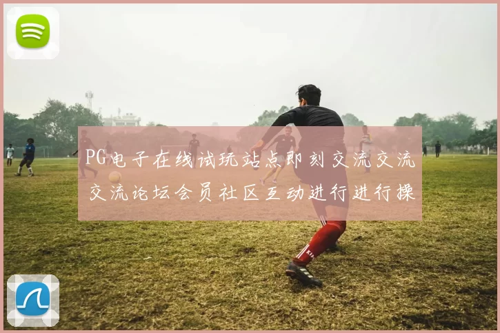 PG电子在线试玩站点即刻交流交流交流论坛会员社区互动进行进行操作操作操作流程用户互动体验